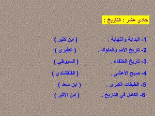 ‫حادي عشر : التاريخ :‬
‫1- البداية والانهاية .‬

‫) ابن كثير (‬

‫2- تاريخ المم والملوك .‬

‫) الطبري (‬

‫3- تاريخ الخلفاء .‬

‫) السيوطي (‬

‫4- صب ح العشى .‬

‫) القلقشاندي (‬

‫5- الطبقات الكبرى .‬

‫) ابن سعد (‬

‫6- الكامل في التاريخ .‬

‫) ابن الثير (‬

 