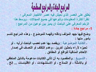 ‫يطل ق على العصر الذي نعيش فيه عصر النفجار المعرفي ؛‬
‫ُ‬
‫نظرا لكثرة المعلومات وتانوعها في جميع المجالت ، ووسط هذا‬
‫ ً‬
‫ال زخم المعرفي على الباحث أن يمي ز بين نوعين من المراجع :‬
‫1- مراجع جادة :‬
‫وض ح فيها جهد المؤلف ودقته وفهمه للموضوع ، وهذه المراجع تتسم‬
‫بأمور مانها :‬
‫ـ الكتابة الموضوعية : ويقصد بها عدم تعصب الباحث لرأيه ، أو‬
‫تحي زه لراء باحثين آخرين ، وعدم التكلف أو التعسف في إصدار‬
‫الحكام المانافية للواقع أو الحقائ ق .‬
‫ـ التسويغ : والمقصود به أن تأتي الكتابات مدعومة بالدليل المانطقي‬
‫أو بالمثلة ، أو الانماذج ، أو الستشهادات ، أو القتباسات ... إلخ .‬

 