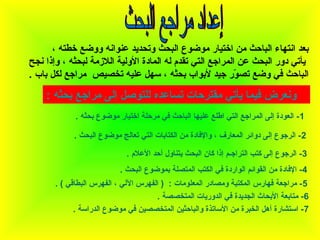 ‫بعد انتهاء الباحث من اختيار موضوع البحث وتحديد عانوانه ووضع خطته ،‬
‫يأتي دور البحث عن المراجع التي تقدم له المادة الولية الالزمة لبحثه ، وإذا نج ح‬
‫الباحث في وضع تصور جيد لبواب بحثه ، سهل عليه تخصيص مراجع لكل باب .‬
‫اّ‬

‫ونعرض فيما يأتي مقترحات تساعده للتوصل إلى مراجع بحثه :‬
‫1 - العودة إلى المراجع التي اطلع عليها الباحث في مرحلة اختيار موضوع بحثه .‬
‫2 - الرجوع إلى دوائر المعارف ، والفادة من الكتابات التي تعالج موضوع البحث .‬
‫3- الرجوع إلى كتب التراجـم إذا كان البحث يتاناول أحد العالم .‬
‫4- الفادة من القوائم الواردة في الكتب المتصلة بموضوع البحث .‬
‫5 - مراجعة فهارس المكتبة ومصادر المعلومات : ) الفهرس اللي ، الفهرس البطاقي ( .‬
‫6- متابعة البحاث الجديدة في الدوريات المتخصصة .‬
‫7 - استشارة أهل الخبرة من الساتذة والباحثين المتخصصين في موضوع الدراسة .‬

 