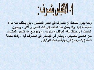 ‫وهنا: يجوز: لهلباحث: أن: يتصرف: في: النص: المقتبس: ،: بأن: يحذف: رمنه: رما: ل: ‬
‫حادجة: له: إليه: : وقد: يصل: هذا: الحذف: إلى: ثهلث: النص: أو: أكثر: ،: ويحاول: ‬
‫الباحـث: أن: يحتفظ: بهلغة: المؤلف: وأسهلوبه: ،: ول: يوضع: هذا: النـص: المقتبس: ‬
‫كُ‬
‫بين: علرمتي: تنصيص: ،: ويشار: في: الهارمش: إلى: التصرف: فيه: ،: وذلك: بكتابة: ‬
‫كُ‬
‫كهلمة: ): بتصرف: (: في: نهاية: بيانات: التوثيق: .‬

 