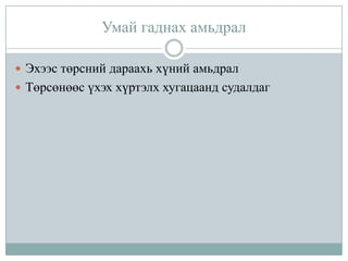 Умай гаднах амьдрал
 Эхээс төрсний дараахь хүний амьдрал
 Төрсөнөөс үхэх хүртэлх хугацаанд судалдаг

 