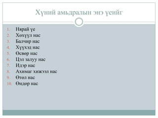 Хүний амьдралын энэ үеийг
1.
2.
3.
4.
5.
6.
7.
8.
9.
10.

Нярай үе
Хөхүүл нас
Балчир нас
Хүүхэд нас
Өсвөр нас
Цэл залуу нас
Идэр нас
Ахимаг хижээл нас
Өтөл нас
Өндөр нас

 