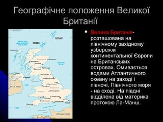 Географічне положення Великої
Британії


Велика Британіярозташована на
північному західному
узбережжі
континентальної Європи
на Британських
островах. Омивається
водами Атлантичного
океану на заході і
півночі, Північного моря
- на сході. На півдні
відділена від материка
протокою Ла-Манш.

 