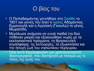 Ο βίος του
• Ο Παπαδιαμάντης γεννήθηκε στη Σκιάθο το
1851 και γονείς του ήταν ο ιερέας Αδαμάντιος
Εμμανουήλ και η Αγγελική (Γκιουλώ) το γένος
Μωραϊτίδη.
• Μεγάλωσε ανάμεσα σε εννιά παιδιά (τα δύο
πέθαναν μικρά) και εξοικειώθηκε νωρίς με τα
εκκλησιαστικά πράγματα, τη θρησκευτική
ατμόσφαιρα, τις λειτουργίες, τα εξωκκλήσια και
την ήσυχη ζωή του νησιώτικου περίγυρου.
• Όλα αυτά διαμόρφωσαν μια χριστιανοπρεπή
ιδιοσυγκρασία, που διατήρησε με πείσμα ως το
τέλος της ζωής του.

 