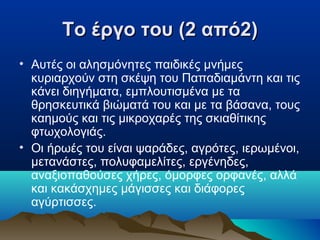 Το έργο του (2 από2)
• Αυτές οι αλησμόνητες παιδικές μνήμες
κυριαρχούν στη σκέψη του Παπαδιαμάντη και τις
κάνει διηγήματα, εμπλουτισμένα με τα
θρησκευτικά βιώματά του και με τα βάσανα, τους
καημούς και τις μικροχαρές της σκιαθίτικης
φτωχολογιάς.
• Οι ήρωές του είναι ψαράδες, αγρότες, ιερωμένοι,
μετανάστες, πολυφαμελίτες, εργένηδες,
αναξιοπαθούσες χήρες, όμορφες ορφανές, αλλά
και κακάσχημες μάγισσες και διάφορες
αγύρτισσες.

 