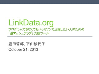LinkData.org
プログラムできなくてもハッカソンで活躍したい人のための
「逆マッシュアップ」 支援ツール

豊田哲郎, 下山紗代子
October 21, 2013
For English version, please see http://www.slideshare.net/tetsurotoyoda/reversemashup-proposal

 