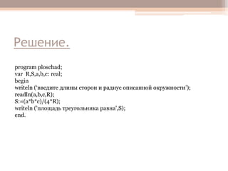 Решение.
program ploschad;
var R,S,a,b,c: real;
begin
writeln (‘введите длины сторон и радиус описанной окружности’);
readln(a,b,c,R);
S:=(a*b*c)/(4*R);
writeln ('площадь треугольника равна',S);
end.

 