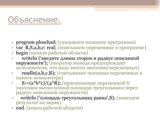 Объяснение.
• program ploschad; (указываем название программы)
• var R,S,a,b,c: real; (описываем переменные в программе)
• begin (начало рабочей области)
•
writeln (‘введите длины сторон и радиус описанной
окружности’); (оператор вывода предупреждает
пользователя, что надо ввести значения переменных)
•
readln(a,b,c,R); (считывание значения переменных в
память компьютера)
•
S:=(a*b*c)/(4*R); (присваивание переменной S
значения вычисленной площади треугольника через
радиус описанной окружности)
• writeln ('площадь треугольника равна',S); (выводим
результат на экран)
• end. (конец рабочей области)

 