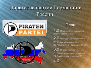 Пиратские партии Германии и
России.
План:
1.0 Предпосылки к созданию
партии нового толка

2.0 О тенденции появления ПП
2.1 Общий расклад по миру
2.2 Активность в Германии и России

3.0 Пираты намерены…
2.1 Общая характеристика целей
2.2 Особенности программ ПП

4.0

 