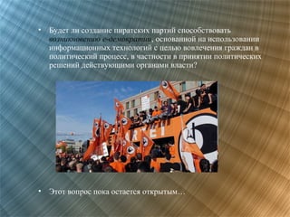 •

Будет ли создание пиратских партий способствовать
возникновению е-демократии, основанной на использовании
информационных технологий с целью вовлечения граждан в
политический процесс, в частности в принятии политических
решений действующими органами власти?

•

Этот вопрос пока остается открытым…

 