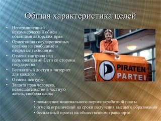 Общая характеристика целей
• Неограниченный
некоммерческий обмен
объектами авторских прав
• Ориентация государственных
органов на свободные и
открытые технологии
• Отмена контроля над
пользователями Сети со стороны
государства
• Бесплатный доступ в интернет
для каждого
• Отмена цензуры
• Защита прав человека,
невмешательство в частную
жизнь, свобода слова
• повышение минимального порога заработной платы
• отмена ограничений на сроки получения высшего образования
• бесплатный проезд на общественном транспорте

 