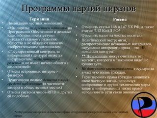 Программы партий пиратов
•
•

•

•
•
•

Германия

Ликвидация частных монополий.
«Мы пираты не признаем патенты на
Программное Обеспечение и деловые
идеи, ибо они препятствуют
интеллектуальному развитию
общества и не обладают никаким
изобретательским потенциалом
«Государственный контроль за
информацией (цензура) является
инструментом тоталитарного
режима и не имеет ничего общего с
демократией»
Отмена встроенных интернетфильтров
Практически полное деинсталляция
средств наблюдения (в частности
камеры в общественных местах)
Отмена системы чипов-RFID и других
ей подобных

Россия
•
•
•

•
•
•

Отменить статьи 146 и 147 УК РФ, а также
статью 7.12 КоАП РФ*
Отменить налог на чистые носители
Политический экстремизм,
распространение незаконных материалов,
нарушение авторского права – это НЕ
повод для цензуры!
** Незаконным может считаться тот
контент, которого в "законном виде" не
существует.
Не допускать вмешательства государства
в частную жизнь граждан.
Гарантировать право граждан защищать
свою частную жизнь, используя
шифрование и другие технические меры
защиты информации, а также право
использовать сети связи анонимно.

*«Нарушение авторских и смежных прав» «Нарушение изобретательских и патентных
прав».

 