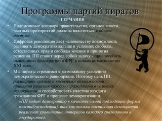 Программы партий пиратов
ГЕРМАНИЯ

•
•

•

Подписанные договора правительства, органов власти,
частных предприятий должны находиться в общем
доступе
Цифровая революция дает человечеству возможность
развивать демократию дальше в условиях свободы,
естественных прав и свободы мнения и принятия
решения. ПП ставит перед собой задачу - приспособить
нынешнюю демократию в ФРГ к новым возможностям
XXI века.
Мы пираты стремимся к возможному усилению
демократического равноправия. Поэтому цель ПП:
расширить прямые и косвенный возможности
принятия решения каждого гражданина в условиях
демократии и способствовать участию каждого
гражданина ФРГ в процессе демократизации.
«ПП видит демократию в качестве самой подходящей формы
власти(господства), так как только настоящая демократия
реализует уравнивание интересов каждого гражданина в
государстве».

 