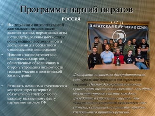 Программы партий пиратов
РОССИЯ
•

•

•

Все результаты интеллектуальной
деятельности органов власти,
включая законы, нормативные акты
и стандарты, должны иметь статус
общественного достояния и быть
доступными для бесплатного
ознакомления и копирования
Изменить законодательство о
политических партиях и
общественных объединениях в
сторону упрощения возможности
граждан участия в политической
жизни страны.
Развивать механизмы гражданского
контроля через интернет с
обязательной отчетностью по
каждому выявленному факту
нарушения законов РФ.

Демократия полностью дискредитировала
себя: граждане отрезаны от управления
страной. Прямая демократия возможна:
существуют технические средства, способные
обеспечить прямое участие каждого
гражданина в управлении страной. Это
непрерывный всенародный референдум, это
система, основанная на принципах прямого
коллективного принятия решений.

 