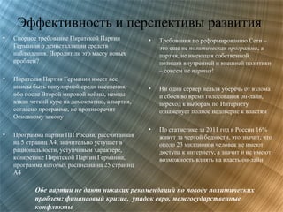 Эффективность и перспективы развития
•

Спорное требование Пиратской Партии
Германии о деинсталляции средств
наблюдения. Породит ли это массу новых
проблем?

•

Пиратская Партия Германии имеет все
шансы быть популярной среди населения,
ибо после Второй мировой войны, немцы
взяли четкий курс на демократию, а партия,
согласно программе, не противоречит
Основному закону

•

Программа партии ПП России, рассчитанная
на 5 страниц А4, значительно уступает в
рациональности, уступчивым характере,
конкретике Пиратской Партии Германии,
программа которых расписана на 25 страниц
А4

•

Требования по реформированию Сети –
это еще не политическая программа, а
партия, не имеющая собственной
позиции внутренней и внешней политики
– совсем не партия!

•

Ни один сервер нельзя уберечь от взлома
и сбоев во время голосования он-лайн,
переход к выборам по Интернету
ознаменует полное недоверие к властям

•

По статистике за 2011 год в России 16%
живут за чертой бедности, это значит, что
около 23 миллионов человек не имеют
доступа к интернету, а значит и не имеют
возможность влиять на власть он-лайн

Обе партии не дают никаких рекомендаций по поводу политических
проблем: финансовый кризис, упадок евро, межгосударственные
конфликты

 