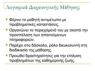 ογισμικά Διερευνητικής Μάθησης








Φέρνει το μαθητή αντιμέτωπο με
προβληματικές καταστάσεις.
Οργανώνει το περιεχόμενό του με σκοπό την
προσπέλαση των απαιτούμενων
πληροφοριών.
Παρέχει στο δάσκαλο, ρόλο διευκολυντή στη
διαδικασία της μάθησης.
Προωθεί δραστηριότητες για την επίλυση
προβλημάτων της καθημερινής ζωής.

 