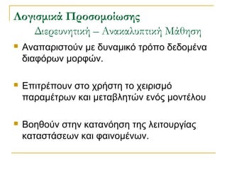 ογισμικά Προσομοίωσης
Διερευνητική – Ανακαλυπτική Μάθηση


Αναπαριστούν με δυναμικό τρόπο δεδομένα
διαφόρων μορφών.



Επιτρέπουν στο χρήστη το χειρισμό
παραμέτρων και μεταβλητών ενός μοντέλου



Βοηθούν στην κατανόηση της λειτουργίας
καταστάσεων και φαινομένων.

 
