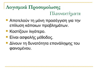 ογισμικά Προσομοίωσης
Πλεονεκτήματα






Αποτελούν τη μόνη προσέγγιση για την
επίλυση κάποιων προβλημάτων.
Κοστίζουν λιγότερο.
Είναι ασφαλής μέθοδος.
Δίνουν τη δυνατότητα επανάληψης του
φαινομένου.

 