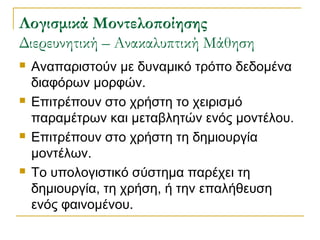 ογισμικά Μοντελοποίησης
Διερευνητική – Ανακαλυπτική Μάθηση








Αναπαριστούν με δυναμικό τρόπο δεδομένα
διαφόρων μορφών.
Επιτρέπουν στο χρήστη το χειρισμό
παραμέτρων και μεταβλητών ενός μοντέλου.
Επιτρέπουν στο χρήστη τη δημιουργία
μοντέλων.
Το υπολογιστικό σύστημα παρέχει τη
δημιουργία, τη χρήση, ή την επαλήθευση
ενός φαινομένου.

 