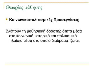 Θεωρίες μάθησης


Κοινωνικοπολιτισμικές Προσεγγίσεις

Βλέπουν τη μαθησιακή δραστηριότητα μέσα
στο κοινωνικό, ιστορικό και πολιτισμικό
πλαίσιο μέσα στο οποίο διαδραματίζεται.

 