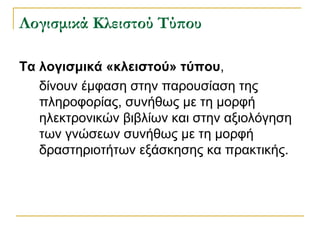 ογισμικά Κλειστού Τύπου
Τα λογισμικά «κλειστού» τύπου,
δίνουν έμφαση στην παρουσίαση της
πληροφορίας, συνήθως με τη μορφή
ηλεκτρονικών βιβλίων και στην αξιολόγηση
των γνώσεων συνήθως με τη μορφή
δραστηριοτήτων εξάσκησης κα πρακτικής.

 