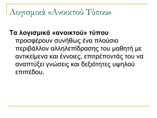 Λογισμικά «Ανοικτού Τύπου»
Τα λογισμικά «ανοικτού» τύπου
προσφέρουν συνήθως ένα πλούσιο
περιβάλλον αλληλεπίδρασης του μαθητή με
αντικείμενα και έννοιες, επιτρέποντάς του να
αναπτύξει γνώσεις και δεξιότητες υψηλού
επιπέδου.

 