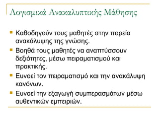 Λογισμικά Ανακαλυπτικής Μάθησης








Καθοδηγούν τους μαθητές στην πορεία
ανακάλυψης της γνώσης.
Βοηθά τους μαθητές να αναπτύσσουν
δεξιότητες, μέσω πειραματισμού και
πρακτικής.
Ευνοεί τον πειραματισμό και την ανακάλυψη
κανόνων.
Ευνοεί την εξαγωγή συμπερασμάτων μέσω
αυθεντικών εμπειριών.

 