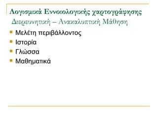 Λογισμικά Εννοιολογικής χαρτογράφησης
Διερευνητική – Ανακαλυπτική Μάθηση





Μελέτη περιβάλλοντος
Ιστορία
Γλώσσα
Μαθηματικά

 