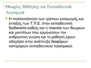 Θεωρίες Μάθησης και Εκπαιδευτικά
Λογισμικά


Η πολλαπλότητα των τρόπων εισαγωγής και
ένταξης των Τ.Π.Ε. στην εκπαιδευτική
διαδικασία καθώς και η ποικιλία των θεωριών
και μοντέλων που ερμηνεύουν την
ανθρώπινη γνώση και τη μάθηση έχουν
οδηγήσει στην ανάπτυξη διαφόρων
κατηγοριών εκπαιδευτικού λογισμικού.

 