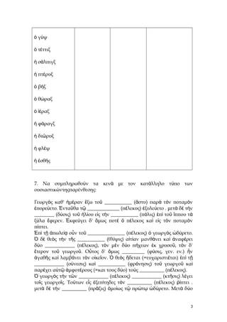ὁ γύψ
ὁ τέττιξ
ἡ σάλπιγξ
ἡ πτέρυξ
ὁ βήξ
ὁ θώραξ
ὁ ἱέραξ
ἡ φάραγξ
ἡ διῶρυξ
ἡ φλέψ
ἡ ἐσθής

7. Να συμπληρωθούν τα κενά με τον κατάλληλο τύπο των
ουσιαστικώντηςπαρένθεσης:
Γεωργὸς καθ' ἡμέραν ἔξω τοῦ ___________ (ἄστυ) παρὰ τὸν ποταμὸν
ἐπορεύετο. Ἐνταῦθα τῷ _____________ (πέλεκυς) ἐξυλεύετο . μετὰ δὲ τὴν
________ (δύσις) τοῦ ἡλίου εἰς τὴν ___________ (πόλις) ἐπὶ τοῦ ἵππου τὰ
ξύλα ἔφερεν. Ἐκφεύγει δ' ὅμως ποτέ ὁ πέλεκυς καὶ εἰς τὸν ποταμὸν
πίπτει.
Ἐπὶ τῇ ἀπωλείᾳ οὖν τοῦ _______________ (πέλεκυς) ὁ γεωργὸς ὠδύρετο.
Ὁ δὲ θεὸς τὴν τῆς ___________ (θλίψις) αἰτίαν μανθάνει καὶ ἀναφέρει
δύο ____________ (πέλεκυς), τὸν μὲν δύο πήχεων ἐκ χρυσοῦ, τὸν δ'
ἕτερον τοῦ γεωργοῦ. Οὗτος δ' ὅμως _________ (φύσις, γεν. εν.) ἦν
ἀγαθῆς καὶ λαμβάνει τὸν οἰκεῖον. Ὁ θεὸς ἥδεται (=ευχαριστιέται) ἐπὶ τῇ
____________ (σύνεσις) καὶ ___________ (φρόνησις) τοῦ γεωργοῦ καὶ
παρέχει αὐτῷ ἀμφοτέρους (=και τους δύο) τοὺς __________ (πέλεκυς).
Ὁ γεωργὸς τὴν τῶν ____________ (πέλεκυς) ____________ (κτῆσις) λέγει
τοῖς γεωργοῖς. Τούτων εἷς ἐξεπίτηδες τὸν __________ (πέλεκυς) ῥίπτει .
μετὰ δὲ τὴν __________ (πρᾶξις) ὁμοίως τῷ πρώτῳ ὠδύρετο. Μετὰ δύο

3

 