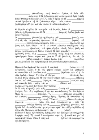 ______________ (κατάδυσις, αιτ.) ἐκφέρει ὁμοίως ὁ θεὸς δύο
____________ (πέλεκυς). Ὁ δὲ ξυλοκόπος, ὡς τὸν ἐκ χρυσοῦ ὁρᾷ, "οὗτός
ἐστιν ἀληθῶς ὁ πέλεκυς" λέγει. Ὁ θεὸς δ' ὅμως ἐπὶ τῇ _________ (ὕβρις)
αὐτοῦ ὀργίζεται, τῷ δὲ ξυλοκόπῳ λέγει . "τῶν κακῶν ___________
(πρᾶξις) ἀμοιβή ἐστι καὶ τῶν οἰκείων ἀγαθῶν ἡ ἀπώλεια".
Ἡ Περσία πληθύει δὲ ποταμῶν καὶ λιμνῶν, ἔνθα οἱ ____________
(ἁλιεύς) ἰχθῦς ἁλιεύουσιν. Οἱ δὲ ____________ (νομεύς) ἀγέλας βοῶν καὶ
ἵππων νέμουσι.
Οἱ ____________ (βασιλεύς) τῆς Περσίας μεθ' ___________ (ἱππεύς, γεν.
πλ.) εἰς τὰς σατραπείας ἤλαυνον, οἱ δ' ___________ (ἱερεύς) τοῦ
__________ (ἄστυ) συμπρούπεμπον τοῖς ______________ (βασιλεύς) καὶ
βοῦς τοῖς θεοῖς ἔθυον . οἱ δ' ἐν αὐταῖς κάτοικοι ὑπεδέχοντο τοὺς
_____________ (βασιλεύς) καὶ προσεκόμιζον αὐτοῖς δῶρα, βοῦς καὶ
ἵππους χρυσοχαλίνους. Καὶ οἱ πτωχοί, δὲ τῶν ὑπηκόων, ____________
(χαλκεύς, ονομ. πλ.), _________ (σκυτεύς, ονομ. πλ.) καὶ βουκόλοι,
προσέφερον ὅπλα, τυρὸν καὶ τρωκτά. Ὁ δὲ βασιλεύς, ὅτε εἰς τὴν
_________ (πόλις) ἐπανῆγεν, δῶρα ὁμοίως διὰ __________ (πρέσβεις,
γεν. πλ.) ἔπεμπε τοῖς σατράπαις καὶ τοῖς σπουδαίοις τῶν κατοίκων.
Γέρων δειλὸς ὁρᾷ καθ' ὕπνους ὅτι ὁ υἱὸς ὑπὸ __________ (λέων, γεν. εν.)
κατησθίετο. Εὐθὺς δ' ἐκ τοῦ φόβου οἴκημα καλὸν καὶ μετέωρον
κατασκευάζει καὶ ἐνταῦθα μετὰ ____________ (θεράπων, γεν. πλ.) τὸν
υἱὸν ἐγκλείει. Κοσμεῖ δ' ἔνδον τὸ οἴκημα _____________ (ἀνδριάς, δοτ.
πλ.) καὶ ἄλλῳ κόσμῳ, ἐπὶ δὲ τοῦ τοίχου γράφει πρὸς _________ (τέρψις,
αιτ. εν.) τοῦ υἱοῦ __________ (γίγας, αιτ. πλ.), __________ (λέων, αιτ. πλ.)
καὶ παντοῖα ζῷα . οὕτω γὰρ οἱ _________ (λέων) καὶ ___________
(ἐλέφας, ονομ. πλ.) ἀκίνδυνοι ἦσαν τῷ υἱῷ.
Ὁ δὲ παῖς πλησιάζει μὲν τοῖς ___________ (λέων) καὶ _____________
(ἐλέφας, δοτ. πλ.), περίλυπος δ' ἦν, ὅτι κατάκλειστος ἦν. Καὶ δήποτε
λέγει τῷ ____________ (ἐλέφας) . " Ὦ __________ (ἐλέφας), ὡς καλὸς εἶ
καὶ καλοὺς ____________ (ὀδούς) ἔχεις". Ἐφεξῆς δὲ πλησιάζει τῷ
___________ (λέων) καὶ λέγει αὐτῷ. " Ὦ κακὲ ________ (λέων), δικαίως οἱ
θηρευταὶ ___________ (ἱμάς, δοτ. πλ.) δεσμεύουσί σε . τοῖς γὰρ
__________ (ὀδούς) δάκνεις καὶ τὰ __________ (θήραμα) φονεύεις. Καὶ
ἐγὼ δὲ διὰ σὲ κατάκλειστός εἰμι, ὡς ἐν φρουρᾷ". Καὶ εὐθὺς ἐπιβάλλει τῷ
τοίχῳ τὸν δάκτυλον καὶ ἐκτυφλώνει τὸν _________ (λέων).
Σκόλοψ δ' ὅμως τῷ δακτύλῳ ἐμπήγνυται καὶ ὄγκωμα καὶ φλεγμονὴν
ἐπιφέρει αὐτῷ. Ἐξ αὐτοῦ δ' ἐπιγίγνεται πυρετὸς τῷ παιδὶ καὶ μετ' οὐ
πολὺ ἀποθνῄσκει. Οὕτω ὁ υἱὸς τοῦ __________ (γέρων) τὸ πεπρωμένον
οὐκ ἀποφεύγει.

4

 