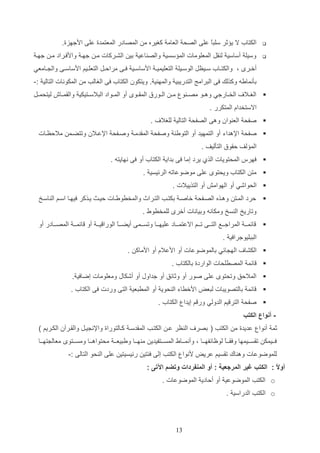 ‫‪‬‬

‫الكتاأ ال ي ثر سلتع علا الصح العام كغيره م المصادر المعتمدة علا ادجهزة.‬
‫ا‬

‫‪‬‬

‫وسيل أساسي ل ات المعلومات الم سسي والص اعي دي الشاركات ما جها وادفاراد ما جها‬
‫أخاار و والكت ا اأ ساايظت الوساايل التعليمي ا ادساسااي فااا مرالاات التعلاايم ادساسااا وال ااامعي‬
‫دثنمايه وكذلك فا الترامج التدريتي والمه ي . ويتكون الكتاأ فا الغالب م المكونات التالي :-‬

‫‪ ‬الغااال‬

‫الخااارجي وهااو مص ا و م ا الااورق الماااو أو المااواد التالسااتيكي والامااام ليتحماات‬

‫االستخداا المتكرر .‬
‫‪ ‬صفح الع وان وها الصفح التالي للغال‬

‫.‬

‫‪ ‬صفح اإلهداء أو التمهيد أو التويئ وصفح المادما وصافح اإلعاالن وتتضام ماللظاات‬
‫الم لف لاوق التثليف .‬
‫‪ ‬فهرس المحتويات الذإ يرد إما فا دداي الكتاأ أو فا نهايته .‬
‫‪ ‬مت الكتاأ ويحتو علا موضوعاته الرئيسي .‬
‫‪ ‬الحواشي أو الهوامش أو التذييالت .‬
‫‪ ‬لرد المات وهاذه الصافح خاصا دكتاب التاراث والمخروياات لياا ياذكر فيهاا اسام ال اساخ‬
‫وتاريخ ال سخ ومكانه وديانات أخر للمخروو .‬
‫‪‬‬

‫ائما ا المراجاااع التاااا تااام االعتمااااد عليهاااا وتساااما أيضاااا الورا يا ا أو ائمااا المصاااادر أو‬
‫ع‬
‫التتليوجرافي .‬

‫‪ ‬الكشا‬
‫‪‬‬

‫اله ائي دالموضوعات أو ادعالا أو ادماك .‬

‫ائم المصرلحات الواردة دالكتاأ .‬

‫‪ ‬الماللق وتحتو علا صور أو وثائق أو جداوب أو أشكاب ومعلومات إضافي .‬
‫‪‬‬

‫ائم دالتصويتات لتعض ادخراء ال حوي أو المرتعي التا وردت فا الكتاأ .‬

‫‪ ‬صفح التر يم الدولي ور م إيدا الكتاأ .‬
‫ أنواع الكتب‬‫ثم أنوا عديدة م الكتب ( دصر‬

‫ال ظر عا الكتاب المادسا كاالتوراة واإلن يات والاارآن الكاريم )‬

‫فااايمك تاسااايمها وفاا ااع لوظائفهاااا و وأنمااااو المساااتفيدي م هاااا ويتيعا ا محتواهاااا ومساااتو معال تهاااا‬
‫للموضوعات وه اك تاسيم عريض دنوا الكتب إلا فئتي رئيسيتي علا ال حو التالا :-‬
‫أو ً : الكتب غير المرجعية : أو المنفردات وتضم اآلتى :‬
‫ال‬
‫‪ o‬الكتب الموضوعي أو ألادي الموضوعات .‬
‫‪ o‬الكتب الدراسي .‬

‫31‬

 