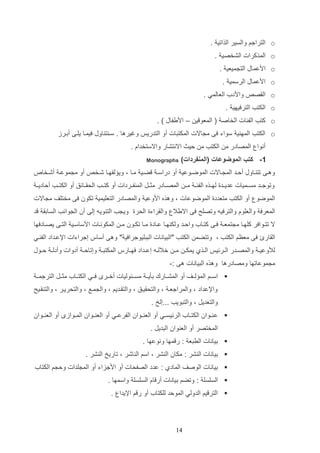 ‫‪ o‬التراجم والسير الذاتي .‬
‫‪ o‬المذكرات الشخصي .‬
‫‪ o‬ادعماب الت ميعي .‬
‫‪ o‬ادعماب الرسمي .‬
‫‪ o‬الاص‬

‫واددأ العالمي .‬

‫‪ o‬الكتب الترفيهي .‬
‫‪ o‬كتب الفئات الخاص ( المعو ي – اديفاب ) .‬
‫‪ o‬الكتب المه ي سواء فا م االت المكتتات أو التدريو وغيرها . سا ت اوب فيماا يلاا أدارز‬
‫أنوا المصادر م الكتب م ليا االنتشار واالستخداا .‬
‫1- كتب الموضوعات (المنفردات)‬

‫‪Monographs‬‬

‫وهاا تت ااوب ألااد الم ااالت الموضاوعي أو دراسا ضاي ماا و وي لفهااا شاخ‬

‫أو م موعا أشااخا‬

‫وتوجااد مسااميات عدياادة لهااذه الفئ ا م ا المصااادر مثاات الم فااردات أو كتااب الحاااائق أو الكتااب ألادياا‬
‫الموضو أو الكتب متعددة الموضوعات و وهذه ادوعي والمصادر التعليمي تكون فا مختلف م االت‬
‫المعرف والعلوا والترفيه وتصلح فا االيال والاراءة الحرة وي ب الت ويه إلا أن ال وانب السادا د‬
‫ال تتااوافر كلهااا م تمعا فااا كتاااأ والااد ولك هااا عااادة مااا تكااون ما المكونااات ادساسااي التااا يصااادفها‬
‫الاارئ فا معظم الكتب و وتتضم الكتب "التيانات التتليوجرافي " وها أساس إجراءات اإلعاداد الف اي‬
‫لألوعي ا والمصاادر الاارئيو الااذإ يمك ا م ا خاللااه إعااداد فهااارس المكتت ا وإتال ا أدوات وأدل ا لااوب‬
‫م موعاتها ومصادرها وهذه التيانات ها :-‬
‫‪ ‬اساام الم لااف أو المشااارك دثياا مساائوليات أخاار فااي الكتاااأ مثاات الترجماا‬
‫واإلعداد و والمراجعا و والتحاياق و والتااديم و وال ماع و والتحريار و والت اايح‬
‫والتعديت و والتتويب ...إلخ .‬
‫‪ ‬ع ااوان الكتاااأ الرئيسااي أو الع ااوان الفرعااي أو الع ااوان المااواز أو الع ااوان‬
‫المختصر أو الع وان التديت .‬
‫‪ ‬ديانات الرتع : ر مها ونوعها .‬
‫‪ ‬ديانات ال شر : مكان ال شر و اسم ال اشر و تاريخ ال شر .‬
‫‪ ‬ديانات الوصف المادإ : عدد الصفحات أو ادجزاء أو الم لدات ول م الكتاأ‬
‫‪ ‬السلسل : وتضم ديانات أر اا السلسل واسمها .‬
‫‪ ‬التر يم الدولي المولد للكتاأ أو ر م اإليدا .‬

‫41‬

 