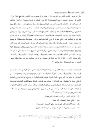 ‫ثانيا : الكتب المرجعية‬
‫ً‬

‫‪Reference Books‬‬

‫علا الرغم م التشاده الكتير دي ال وعي إال أن ه اك فارق جوهرإ دي الكتب والمراجع يتمثت فا أن‬
‫الكت ب تارأ دغرض الحصاوب علاا المعلوماات أو الترفياه والتسالي أو إلعاداد دحاا أو دراسا و دخاال‬
‫المراجع التا تارأ لالستشارة السريع ويرجع إليها للحصوب علا معلومات فاا أسار و ات وأ ات جهاد‬
‫لااذا فهااذه الفئ ا م ا المصااادر ال تااارأ م ا أولهااا إلااا آخرهااا كالكتااب و وتعاماات معامل ا خاص ا م ا‬
‫المكتتيي فا المعال‬

‫تاات‬

‫الف ي والحفظ واإلعارة و فالمرجع يادا استشارة سريع للاارئ ولهذا فهاو يتمياز‬

‫دالشموب والتركيز وترتيب المحتويات درريا يساهت اساترجاعها إماا ه ائياع أو زم ياع أو موضاوعيع أو‬
‫ا‬
‫ا‬
‫ا‬
‫جغرافيع أو دثساليب أخر تتيح سهول الرجو إليها ع د الضرورة و ويضم معلومات ولاائق تم جمعها‬
‫ا‬
‫م مصادر عديدة وتتصف دالحداث . لذا يعتمد عليه أخصائي المراجع فا تاديم الخدما المرجعيا التاي‬
‫تعتتر م أهم خدمات المكتتاتو ويعر‬
‫‪Science‬‬

‫مع م جمعي المكتتاات ادمريكيا‬

‫& ‪ALA Glossary of library‬‬

‫‪ Information‬المرجع دثنه وعاء مكون م أا المصادر الموثوق دها للحصوب علا المعلوماات‬

‫ويشاامت المصااادر المرتوع ا والمااواد الساامعي والتصااري و و واعااد التيانااات اإللكتروني ا و والمكتتااات‬
‫والم سسات ادخر وادفراد لذا فهو شامت فا تغريته ومركز فا معال تاه ومرتاب وفاااع ل ظااا يساهت‬
‫الحصوب علا المعلومات واسترجاعها (1).‬
‫فالمراجع أصتحت تصادر إضااف إلاا أشاكالها التاليديا المرتوعا علاا شاكت أ ارا‬

‫مدم ا أو خاالب‬

‫واعااد ديانااات إلكترونيا و وعموماع فا ن أيا مكتتا مهمااا كااان نوعهااا ومهمااا دلا ل اام م موعاتهااا ما‬
‫ا‬
‫المصااادر ال تخلااو م ا المراجااع و فلهااذه المااواد يتيعا خاص ا ولهااذا ال يساامح د عارتهااا خااارل المكتت ا‬
‫الرتفا أسعارها ولضمان عدا تلف أجزاء م ها وعدا فادانها والحفاظ عليهاا لتااديم الخادمات المرجعيا‬
‫التا تعتتر ألد أهم الخدمات المتو ع تاديمها م‬

‫تت المكتتات ومراكز مصادر التعلم لذا ف ن االستمرار‬

‫أو التو ااف عا االشااتراك فيهااا أو الحصااوب علااا ع اااوي جدياادة ي تغااي أن يااتم دتوجيااه ما جانااب ساام‬
‫الخدم المرجعي وللك لألستاأ التالي‬
‫أ-‬

‫( 2)‬

‫:‬

‫الزيادة الكتيرة فا أعداد المصادر المرجعي .‬

‫أ- ارتفا أسعار المصادر المرجعي .‬
‫ت- تعدد ادهدا‬

‫التي ظهرت م أجلها المصادر المرجعي .‬

‫ث- ضرورة توافق المصادر المرجعي والتياجات المستفيدي .‬

‫)1(‬

‫محمد فتحي عبد الهادي ، أسامة السيد محمد ، فائقة محمد حسن . مصادر المعلومات المرجعية المتخصصة . القاهرة : المكتبة األكاديمية ، 1222 . ص51 .‬

‫)2(‬

‫محمد فتحي عبد الهادي ، أسامة السيد محمد ، فائقة محمد حسن . مرجع سابق . ص ص 31- 41 .‬

‫11‬

 