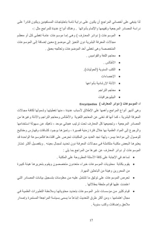 ‫لذا ي تغي علا أخصائي المراجاع أن يكاون علاا درايا تاما دالتياجاات المساتفيدي ويكاون اادرا علاا‬
‫ع‬
‫دراس المصادر المرجعي وتاييمها واإللماا دثدواتها . وه اك أنوا عديدة للمراجع مثت :-‬
‫‪ ‬الموسوعات ( دوائار المعاار‬

‫) وهاا إماا موساوعات عاما تغراا كات أو معظام‬

‫م االت المعرف التشري دون التحيز إلا موضاو معاي إضااف إلاا الموساوعات‬
‫المتخصص وها تغرا ألد الموضوعات وتعال ه دعمق .‬
‫‪ ‬معاجم اللغ والاواميو .‬
‫‪ ‬اديالو .‬
‫‪ ‬الكتب الس وي (الحوليات).‬
‫‪ ‬اإللصاءات‬
‫‪ ‬اددل اإلرشادي دثنواعها‬
‫‪ ‬معاجم التراجم‬
‫‪ ‬التتليوجرافيات‬
‫ا- الموسوعات ( دوائر المعارف )‬

‫‪Encyclpedias‬‬

‫وها أشهر أنوا المراجع وأهمها علا اإليالق دستاأ عديدة و م ها تغريتهاا وشامولها لكافا م ااالت‬
‫المعرف التشري و كما أنها د تغ ا ع المعاجم اللغوي واديالو ومعاجم التراجم واددل وغيرها م‬
‫المصادر المرجعي و وت ميعها كت المعار‬

‫تحت ترتيب ه ائي مولد و ناهيك عا ساهول اساتخدامها‬

‫والرجو إلا المواد العلمي دها خالب فترة زم ي صيرة و وتميزهاا دوجاود كشاافات وفهاارس ومفااتيح‬
‫للوصوب إلا موادها ديسرو ولهذا ن د العديد م المكتتات تحر‬

‫علا ا ت اءها فالموساوع الوالادة اد‬

‫يعتترهااا الااتعض مكتتا متكاملا فااا م اااالت المعرفا دون تحديااد لم اااب دعي ااه . ودتفصاايت أكثاار تمتاااز‬
‫الموسوعات أو دوائر المعار‬

‫ع غيرها م المراجع دما يلا :‬

‫‪ ‬تساعد في اإلجاد علا كاف ادسئل المررول علا المكتت .‬
‫‪ ‬ياوا دكتاد محتويات الموسوعات ختراء متعددون متخصصون ويااوا دتحريرهاا هيئا كتيارة‬
‫م المحرري وهيئ م التالثي المهرة.‬
‫‪ ‬تحر‬

‫الموسوعات علا توثيق ما تشتمت علياه ما معلوماات دتسا يت دياناات المصاادر التاي‬

‫اعتمدت عليها وائم ملحا دمااالتها .‬
‫‪‬‬

‫يااا كثيار ما م سساات نشار الموساوعات دتحدياد محتوياتهاا وماللاا التراورات العلميا فاي‬
‫م اب اهتمامها و وم أكثر يرق التحديا إتتاعع ما يسما دسياس المراجع المستمرة وإصدار‬
‫ا‬
‫ماللق وإضافات وكتب س وي .‬

‫71‬

 