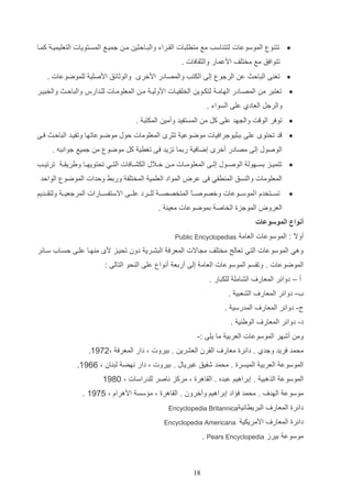 ‫‪ ‬تت و الموسوعات لتت اسب مع مترلتات الااراء والتاالثي ما جمياع المساتويات التعليميا كماا‬
‫تتوافق مع مختلف ادعمار والثاافات .‬
‫‪ ‬تغ ا التالا ع الرجو إلا الكتب والمصادر ادخر‬

‫والوثائق ادصلي للموضوعات .‬

‫‪ ‬تعتتر م المصاادر الهاما لتكاوي الخلفياات ادوليا ما المعلوماات للادارس والتالاا والختيار‬
‫والرجت العادإ علا السواء .‬
‫‪ ‬توفر الو ت وال هد علا كت م المستفيد وأمي المكتت .‬
‫‪‬‬

‫د تحتو علا دتليوجرافيات موضوعي تثر المعلومات لوب موضاوعاتها وتفياد التالاا فاا‬
‫الوصوب إلا مصادر أخر إضافي ردما تزيد فا تغري كت موضو م جميع جوانته .‬

‫‪ ‬تتميااز دسااهول الوصااوب إلااا المعلومااات م ا خااالب الكشااافات التااي تحتويهااا ويريا ا ترتيااب‬
‫المعلومات وال سق الم راي فا عرض المواد العلمي المختلف وردا ولدات الموضو الوالد‬
‫‪‬‬

‫تساااتخدا ا لموساااوعات وخصوصا اع المتخصصا ا للااارد علاااا االستفساااارات المرجعيا ا ولتااااديم‬
‫ا‬
‫العروض الموجزة الخاص دموضوعات معي .‬

‫أنواع الموسوعات‬
‫أو ع : الموسوعات العام‬
‫ال‬

‫‪Public Encyclopedias‬‬

‫وهي الموسوعات التي تعالج مختلف م االت المعرف التشاري دون تحياز د م هاا علاا لسااأ ساائر‬
‫الموضوعات . وتاسم الموسوعات العام إلا أردع أنوا علا ال حو التالا :‬
‫أ – دوائر المعار‬

‫الشامل للكتار .‬

‫أ- دوائر المعار‬

‫الشعتي .‬

‫ل- دوائر المعار‬

‫المدرسي .‬

‫د- دوائر المعار‬

‫الوي ي .‬

‫وم أشهر الموسوعات العردي ما يلا :-‬
‫محمد فريد وجدإ . دائرة معار‬

‫الارن العشري . ديروت و دار المعرف و2941.‬

‫الموسوع العردي الميسرة . محمد شفيق غترياب . ديروت و دار نهض لت ان و 1141.‬
‫الموسوع الذهتي . إدراهيم عتده . الااهرة و مركز ناصر للدراسات و 1941‬
‫موسوع الهد‬

‫. محمد ف اد إدراهيم وآخرون . الااهرة و م سس ادهراا و 4941 .‬

‫دائرة المعار‬

‫التريراني‬

‫دائرة المعار‬

‫ادمريكي‬

‫‪Encyclopedia Britannica‬‬
‫‪Encyclopedia Americana‬‬

‫موسوع ديرز ‪. Pears Encyclopedia‬‬

‫91‬

 