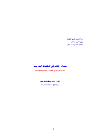 ‫دولة االمارات العربية المتحدة‬
‫وزارة التربية والتعليم‬
‫إدارة المكتبات ومصادر التعلم‬

‫مصادر التعلم فى المكتبات المدرسية‬
‫دليل تعريفى بأنواع المصادر وأشكالها واستخداماتها‬

‫إعداد : احمد يوسف حافظ احمد‬
‫موجه أول المكتبات المدرسية‬

‫2‬

 