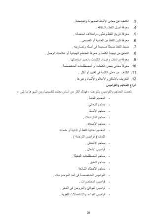 ‫3.‬

‫الكشف ع معاني ادلفاظ الم هول والغامض .‬

‫5.‬

‫معرف أصت اللفظ واشتاا ه .‬

‫4.‬

‫معرف تاريخ اللفظ وتروره واختال‬

‫1.‬

‫معرف كون اللفظ م العامي أو الفصحا .‬

‫9.‬

‫ضتا اللفظ ضترع صحيحع في أصله وتصاريفه .‬
‫ا‬
‫ا‬

‫9.‬

‫التحاق م ته ئ الكلم أو معرف الماايع اله ائي أو عالمات الوصت .‬

‫4.‬

‫معرف مرادفات وأضداد الكلمات وتحديد استعمالها .‬

‫استعماله .‬

‫11. معرف معاني دعض الكلمات أو المصرلحات المتخصص .‬
‫11. الكشف ع مع ا الكلم في لغتي أو أكثر .‬
‫21. التعريف دادماك وادعالا وادشياء وغيرها .‬
‫أنواع المعاجم والقواميس‬
‫تعددت المعاجم والاواميو وت وعت و فه اك أكثر م أساس معتمد لتاسيمها وم أشهرها ما يلا :-‬
‫ المعاجم العام .‬‫ معاجم المعاني .‬‫ معاجم ادلفاظ .‬‫ معاجم المترادفات .‬‫ معاجم ادضداد .‬‫ المعاجم ألادي اللفظ أو ث ائي أو متعددة‬‫اللغات ( واميو الترجم ) .‬
‫ معاجم االشتااق .‬‫-‬

‫واميو ادفعاب .‬

‫ معاجم المصرلحات الدخيل .‬‫ معاجم ال رق .‬‫ معاجم ادخراء الشائع .‬‫ الاواميو المتخصص فا ألد الموضوعات .‬‫-‬

‫واميو المختصرات .‬

‫-‬

‫واميو الاوافي والعروض فا الشعر .‬

‫-‬

‫واميو الاواعد واالستعماالت اللغوي .‬

‫22‬

 