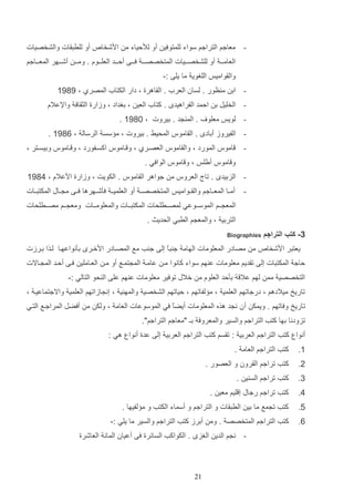‫- معاجم التراجم سواء للمتوفي أو لأللياء م ادشخا‬

‫أو للرتاات والشخصيات‬

‫العامااا أو للشخصااايات المتخصصااا فاااا ألاااد العلاااوا . ومااا أشاااهر المعااااجم‬
‫والاواميو اللغوي ما يلا :-‬
‫ اد م ظور . لسان العرأ . الااهرة و دار الكتاأ المصرإ و 4941‬‫ الخليت د المد الفراهيد . كتاأ العي و دغداد و وزارة الثااف واإلعالا‬‫- لويو معلو‬

‫. الم د . ديروت و 1941 .‬

‫ الفيروز أداد . الااموس المحيا . ديروت و م سس الرسال و 1941 .‬‫اموس المورد و والااموس العصارإ و و ااموس اكسافورد و و ااموس وديساتر و‬

‫-‬

‫و اموس أيلو و و اموس الوافي .‬
‫ الزديد . تال العروس م جواهر الااموس . الكويت و وزارة ادعالا و 5941‬‫-‬

‫أمااا المعاااجم والاااواميو المتخصصاا أو العلمياا فثشااهرها فااا م اااب المكتتااات‬
‫المع ا ام الموساااوعي لمصااارلحات المكتتاااات والمعلوماااات ومع ااام مصااارلحات‬
‫التردي و والمع م الرتي الحديا .‬

‫3- كتب التراجم‬
‫يعتتر ادشخا‬

‫‪Biographies‬‬

‫م مصادر المعلومات الهام ج تع إلا ج ب مع المصاادر ادخار دثنواعهاا لاذا دارزت‬
‫ا‬

‫لاج المكتتات إلا تاديم معلومات ع هم سواء كانو ا ما عاما الم تماع أو ما العااملي فاا ألاد الم ااالت‬
‫التخصصي مم لهم عال دثلد العلوا م خالب توفير معلومات ع هم علا ال حو التالي :-‬
‫تاريخ ميالدهم و درجاتهم العلمي و م لفاتهم و لياتهم الشخصي والمه ي و إن ازاتهم العلمي واالجتماعيا و‬
‫تاريخ وفاتهم . ويمك أ ن ن د هذه المعلومات أيضع في الموسوعات العام و ولك م أفضت المراجاع التاي‬
‫ا‬
‫تزودنا دها كتب التراجم والسير والمعروف دـ "معاجم التراجم".‬
‫أنوا كتب التراجم العردي : تاسم كتب التراجم العردي إلا عدة أنوا هي :‬
‫1.‬

‫كتب التراجم العام .‬

‫2.‬

‫كتب تراجم الارون و العصور .‬

‫3.‬

‫كتب تراجم الس ي .‬

‫5.‬

‫كتب تراجم رجاب إ ليم معي .‬

‫4.‬

‫كتب ت مع ما دي الرتاات و التراجم و أسماء الكتب و م لفيها .‬

‫1.‬

‫كتب التراجم المتخصص . وم أدرز كتب التراجم والسير ما يلي :-‬
‫- ن م الدي الغز . الكواكب السائرة فا أعيان المائ العاشرة‬

‫12‬

 