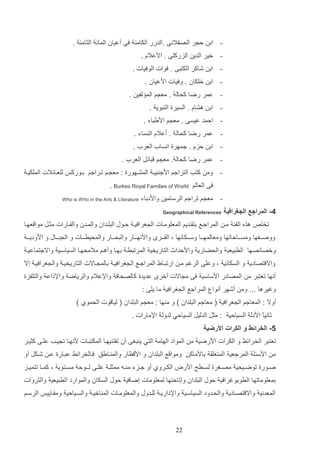 ‫ اد ل ر العساالنا .الدرر الكام فا أعيان المائ الثام .‬‫ خير الدي الزركلا . ادعالا .‬‫ اد شاكر الكتتا . فوات الوفيات .‬‫ اد خلكان . وفيات ادعيان .‬‫ عمر رضا كحال . مع م الم لفي .‬‫ اد هشاا . السيرة ال توي .‬‫ المد عيسا . مع م اديتاء .‬‫ عمر رضا كحال . أعالا ال ساء .‬‫ اد لزا . جمهرة انساأ العرأ .‬‫ عمر رضا كحال . مع م تائت العرأ .‬‫ وم كتب التراجم ادج تيا المشاهورة : مع ام تاراجم داوركو للعاائالت الملكيا‬‫فا العالم ‪. Burkes Royal Families of World‬‬
‫ مع م تراجم الرسامي واددداء‬‫4- المراجع الجغرافية‬
‫تخت‬

‫‪Who is Who in the Arts & Literature‬‬

‫‪Geographical References‬‬

‫هذه الفئ ما المراجاع دتااديم المعلوماات ال غرافيا لاوب التلادان والمادن والااارات مثات موا عهاا‬

‫ووصااافها ومساااالاتها ومعالمهاااا وساااكانها و الاااار وادنهاااار والتحاااار والمحيراااات و ال تااااب و ادوديااا‬
‫وخصائصها الرتيعي والحضاري وادلداث التاريخي المرتترا دهاا وأهام مالمحهاا السياساي واالجتماعيا‬
‫واال تصادي و السكاني و وعلا الرغم ما ارتتااو المراجاع ال غرافيا دالم ااالت التاريخيا وال غرافيا إال‬
‫أنها تعتتر م المصادر ادساسي فا م االت أخر عديدة كالصحاف واإلعالا والرياض واإللاع والتلفزة‬
‫وغيرها ... وم أشهر أنوا المراجع ال غرافي ما يلا :‬
‫أوال : المعاجم ال غرافي ( معاجم التلدان ) و م ها : مع م التلدان ( ليا وت الحموإ )‬
‫ثانياع اددل السيالي : مثت الدليت السيالي لدول اإلمارات .‬
‫5- الخرائط و الكرات األرضية‬
‫تعتتر الخ رائا و الكرات ادرضي م المواد الهام التي ي تغا أن تات يهاا المكتتاات دنهاا ت ياب علاا كثيار‬
‫م ادسئل المرجعي المتعلا دادماك‬

‫وموا ع التلدان و اد رار والم اايق فاالخرائا عتاارة عا شاكت أو‬

‫صااورة توضاايحي مصااغرة لساارح ادرض الكااروإ أو جاازء م ااه ممثل ا علااا لااـول مسااتوي و كمااا تتميااز‬
‫دمعلوماتها الرودوغرافي لوب التلدان وإتالتها لمعلومات إضافي لوب السكان والموارد الرتيعي والثروات‬
‫المعدني واال تصاادي والحادود السياساي واإلداريا للادوب والمعلوماات الم اخيا والسايالي وماااييو الرسام‬

‫22‬

 