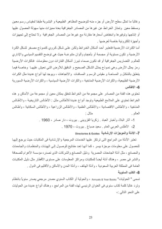 ‫وغالتع ما تمثت سرح ادرض أو جزء م اه لتوضاي ح المظااهر الرتيعيا و التشاري يتااا لمايااس رسام معاي‬
‫ا‬
‫ومساا معي‬

‫وتمتاز الخرائا ع غيرها م المصادر ال غرافي دعدة مميزات م ها سهول الحصوب عليها‬

‫أو إنتاجها وتوفيرها وانخفاض أسعارها ماارن مع غيرها م المصادر ال غرافي وال تحتال إلا ت هيزات‬
‫وأجهزة إلكتروني خاص لعرضها .‬
‫أمااا الكاارات ادرضااي فتعتتاار ألااد أشااكاب الخاارائا ولكا علااا شااكت كااروإ ك مااولل مصااغر لشااكت الكاارة‬
‫ادرضي و تكون مستوي أو م سم أو دثل اا وألوان مت وعــ ليا هي توضح التاسيم السياسي واإلدارإ‬
‫للعالم و التضاريو ال غرافي أو اد تكاون صاماء تتارز أشاكاب الااارات دون معلوماات فاالكرات ادرضاي‬
‫رمز يمثت ادرض وهي نماولل يمثات الشاكت الصاحيح و الاد يق لاألرض التاي نعايش عليهاـا وخاصا فيماا‬
‫يتعلـق دالشكـت و المسالـ و ماياس الرسم و المسافـات واالت اهات و ويوجد لها أنوا عديدة مثت الكارات‬
‫ادرضي الرتيعي و والكرات ادرضي الم اخي و والكرات ادرضي السياسي و والكرات ادرضي الستوري‬
‫6- األطالس‬
‫تحتو هذه الفئ م المصادر علا م موع م الخرائا تتعلق دمكان معي أو م موع م ادماك و هذه‬
‫الخرائا تحتوإ علا المالمح الرتيعي وتوجد أنوا عديدة لأليالو مثات : ادياالو التاريخيا و وادياالو‬
‫الم اخي و واديالو اال تصادي و واديالو العلمي و واديالو الزراعي و واديالو الساكاني و وأياالو‬
‫مثاب :‬

‫العالم .‬

‫1- آثار التالد وأختار العتاد . زكريا الازوي ا . ديروت و دار صادر و 1141 .‬
‫2- اديلو العردي العاا . سعيد صتات . ديروت و 1941 .‬
‫7- األدلة والموجزات اإلرشادية‬

‫‪Directories & Guides‬‬

‫تعتتر اددل م المراجع التا ترتكز عليها الخدمات المرجعي واإلرشادي فا المكتتات ليا يرجاع إليهاا‬
‫للحصوب علا معلومات موجزة ديسر و كما أنهاا تعاد مفااتيح للوصاوب إلاا الهيئاات والم ظماات وال امعاات‬
‫والمصانع و مثت أدل ال امعات المصري ودليت المصانع والشركات الذ تصدره م سس ادهراا للصحاف‬
‫وال شر فا مصر و وه اك أدل أيضع للمكتتات ومراكز المعلومات علا مستو اد رار مثت دليات المكتتاات‬
‫ا‬
‫العام فا المملك العردي السعودي و وأدل الهاتف و وأدل المدن وادماك واد اليم فا الدوب .‬
‫8- الكتب السنوية‬
‫تسما " الحوليات"‬

‫‪Annuals & Year Books‬‬

‫و والحولي أو الكتاأ الس وإ مصدر مرجعي يصدر س ويع دانتظاا‬
‫ا‬

‫وترد غالتاع كلم كتاأ س و فا الع وان الرئيسي لهذه الفئ م المراجع و وه اك أنوا عديدة م الحوليات‬
‫علا ال حو التالي :-‬

‫32‬

 