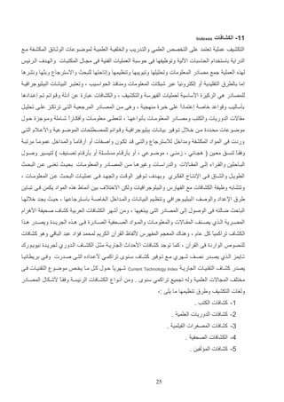 ‫11- الكشافات‬

‫‪Indexes‬‬

‫التكشيف عملي تعتمد علا التخص‬

‫العلمي والتادريب والخلفيا العلميا لموضاوعات الوثاائق المكشاف ماع‬

‫الدراي داستخداا الحاستات اةلي وتوظيفها فا لوست العمليات الف ي فا م ااب المكتتاات والهاد‬

‫الارئيو‬

‫لهذه العملي جمع مصادر الم علومات وتحليلها وتتويتها وت ظيمها وإتالتها للتحا واالسترجا ودثها ونشرها‬
‫إما دالررق التاليدي أو إلكترونيع عتر شتكات المعلومات وم افاذ الحواسايب و وتعتتار التياناات التتليوجرافيا‬
‫ا‬
‫للمصادر هي الركيزة ادساسي لعمليات الفهرس والتكشيف و والكشافات عتارة ع أدل و اوائم تام إعادادها‬
‫دثساليب و واعد خاص إعتمادا علا خترة م ه ي و وها ما المصاادر المرجعيا التاا ترتكاز علاا تحليات‬
‫ع‬
‫مااالت الدوريات والكتب ومصاادر المعلوماات دثنواعهاا و لتعراا معلوماات وأفكاارا شاامل وماوجزة لاوب‬
‫ع‬
‫موضااوعات محااددة ما خااالب تااوفير ديانااات دتليوجرافيا و ااوائم للمصاارلحات الموضااوعي وادعااالا التااا‬
‫وردت فا المواد المكشف ومداخت لالسترجا والتاا اد تكاون واصافات أو أر اماا والماداخت عموماا مرتتا‬
‫ع‬
‫ع‬
‫وفااع ل سااق معااي ( ه ااائي و زم ااي و موضااوعي و أو دثر اااا مسلساال أو دثر اااا تصا يف ) لتيسااير وصااوب‬
‫ا‬
‫التااالثي والاااراء إلااا المااااالت والدراسااات وغيرهااا م ا المصااادر والمعلومااات دحيااا تغ ااا ع ا التحااا‬
‫الروياات والشاااق فااا اإلنتااال الفكاارإ ودهااد‬

‫تااوفير الو اات وال هااد فااا عمليااات التحااا ع ا المعلومااات و‬

‫وتتشاده وظيف الكشافات مع الفهارس والتتلوجرافيات ولك االختال‬

‫دي أنماو هذه المواد يكم فاا تتااي‬

‫يرق اإلعداد والوصف ا لتتلياوجرافي وت ظايم التياناات والماداخت الخاصا داساترجاعها و لياا ي اد خاللهاا‬
‫التالا ضالته فا الوصوب إلا المصادر التا يتتغيها و وم أشهر الكشافات العردي كشا‬

‫صحيف ادهراا‬

‫المصااري الااذإ يص ا ف المااااالت والمعلومااات والمااواد الصااحفي الصااادرة فااا هااذه ال رياادة ويصاادر هااذا‬
‫الكشا‬
‫لل صو‬

‫تراكمياع كت عاا و وه اك المع م المفهرس دلفاظ الارآن الكريم لمحمد ف اد عتد التا ي وهو كشافات‬
‫الواردة فا الارآن و كما توجد كشافات ادلداث ال اريا مثات الكشاا‬

‫تاايمز الاذإ يصاادر نصاف شااهرإ ماع تااوفير كشاا‬
‫يصدر كشاا‬

‫التا ياات ال اريا‬

‫الادورإ ل ريادة نيوياورك‬

‫سا و تراكماي دعااداده التاا صاادرت وفاا دريرانيااا‬

‫‪Current Technology Index‬‬

‫شاهريا لاوب كات ماا يخا‬
‫ع‬

‫موضاو التا ياات فاا‬

‫مختلف الم االت العلمي وله ت ميع تراكمي س و . وم أناوا الكشاافات الرئيسا وفااع دشاكاب المصاادر‬
‫ا‬
‫ولغات التكشيف ويرق ت ظيمها ما يلا :-‬
‫1- كشافات الكتب .‬
‫2- كشافات الدوريات العلمي .‬
‫3- كشافات المصغرات الفيلمي .‬
‫5- الكشافات الصحفي .‬
‫4- كشافات الم لفي .‬

‫52‬

 