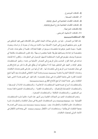 ‫1- كشافات الموضو .‬
‫9- الكشافات المص ف .‬
‫9- كشافات الكلمات المفتالي فا السياق ‪.KWIC‬‬
‫4- كشافات الكلمات المفتالي خارل السياق‪. KWOC‬‬
‫11-الكشافات المترادر .‬
‫11- كشافات االستشهاد المرجعي .‬
‫21-‬

‫المستخلصات‪Abstracts‬‬

‫هذه الفئ م المصادر و لها دور هاا فا م االت التحا العلمي مثات الكشاافات فهاا تفياد التاالثي فاا‬
‫تارير مد لااجتهم للرجاو إلاا الماواد ادصالي ساواء كانات دورياات أو دحاوث أو دراساات ودحاوث‬
‫علمياا و لياااا تتمياااز دتوفيرهاااا ملخصاااات ماااـوجزة و د يااا لماااااالت علمياا أو مرتوعاااات عاما ا أو‬
‫متخصص تم إعدادها وصياغتها درريا علمي مختصارة وساهل و اد تكاون المستخلصاات مكشاف أإ‬
‫مصحود دوصف دتليوجرافي للمواد المستخلص لتسهيت الوصوب إلا المعلومات و ولتكون أداة للتالا‬
‫تساعده فا اتخال الارار الم اسب دشثن الرجو إلا المصادر ادصلي م عدمه و وتتميز المستخلصات‬
‫دتوفير الو ت و ال هد علا التالثي ليا أنه ال يستريع ألد أن يرلع علا كت ما نشر م إنتاال فكار‬
‫في م اب تخصصه دون الرجو إلا ملخصاات لهاا . كماا أن لهاا دور هااا فاا تااديم خادمات المكتتاات‬
‫وخادمات اإللايا ال اريا خاصا ‪ Current Awareness‬وخدما التاا االنتااائي للمعلوماات ‪ SDI‬دنهاا تتايح‬
‫للتالااا الااادرة علااا متادع ا الترااورات فااي م اااب تخصصااه و كمااا تفيااد فااا تاااديم خدما الغ ااا ع هااا‬
‫المكتتات وها خدم التحا الراجع لإلنتال‬

‫الفكرإ ‪. Retrospective Search‬‬

‫وللمستخلصاااات أناااوا عديااادة فم هاااا المستخلصاااات اإلعالميا ا و والمستخلصاااات الدالا ا أو الوصااافي و‬
‫والمستخلصات اإللصائي (الر ميا ) و والمستخلصاات ال اديا و والمستخلصاات المتحيازة لفئا محاددة‬
‫م المستفيدي و والمستخلصات المكشف و والمستخلصات المصغرة .‬
‫وتخدا المستخلصات العديد م الم االت العلميا وما أشاهر هاذه الماواد عالمياع نشارة المستخلصاات‬
‫ا‬
‫الكيميائي‬

‫‪Chemical Abstract - CA‬‬

‫وم المستخلصات المعروف فا م ااب المكتتاات والمعلوماات نشارة‬

‫مستخلصاات علاوا المكتتاات والمعلوماات‬

‫‪- LISA‬‬

‫‪ Library and Information Science Abstract‬التاا تصادرها‬

‫جمعي المكتتات التريراني و ومستخلصات أدأ اديفاب‬
‫االتحاد الدولي ل معيات المكتتات.‬

‫12‬

‫‪Children’s Abstract‬‬

‫التا يعدها سم اديفاب فا‬

 