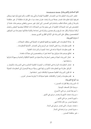 ‫ثانيً السالسل (الدوريات)‬
‫ا‬

‫‪Periodicals & Serials‬‬

‫تعتتاار الاادوريات المرتوع ا م ا المصااادر التاليدي ا الهام ا وتااثتي دعااد الكتااب والمراجااع دثنواعهااا ويمك ا‬
‫تعريفها دثنها مرت وعات تصدر دصف دوري وتحت ع وان محدد سواء علا فترات م تظم أو غير م تظما‬
‫دشاارو أن يكااون ه اااك تعا ااب وتسلساات فااا الصاادور إلااا أجاات غياار مسااما وتغرااا موضااوعات عام ا أو‬
‫فااا ألااد الم اااالت العلميا أو فااا م موعا ما الم اااالت لات العال ا دتعضااها الااتعض وتحماات‬

‫تتخصا‬

‫أر امع مسلسل ول كت عدد تاريخ ور م محددي ويشارك فاا إعادادها وكتادا مااالتهاا م موعا ما الما لفي‬
‫ا‬
‫المتخصصي ويرلق علي الدوريات فا اإلنتال الفكرإ الغردي ‪. Serials‬‬
‫أ- مزايا الدوريات‬
‫‪ ‬لداث المعلومات التا تغريها ومواكتتها للمتغيرات الحديث فا مختلف الم االت .‬
‫‪ ‬تاديم معلومات ردما تغ ا التالا ع الرجو إلا المصادر ادصلي للمعلومات .‬
‫‪ ‬تاديم معلومات أصيل تساعد فا إعداد التحوث والدراسات العلمي .‬
‫‪ ‬تعالج موضوعات موثوق دها أعدها ختراء ومتخصصون فا م االت متعددة .‬
‫‪‬‬

‫أسعارها ومالءمتها م ال الي الشكلي والماديا وساهول تاداولها‬

‫تمتاز الدوريات أليانع درخ‬
‫ا‬
‫واستخدامها .‬

‫‪ ‬تمتاااز المعلومااات الااواردة فااا المااااالت و التحااوث العلمي ا الم شااورة فااي الاادوريات داإلي اااز و‬
‫التركيز ماارن مع المرتوعات ادخر ولهذا فها وسيل سريع للوصوب إلا المعلومات الحديث‬
‫‪‬‬

‫د تكون الدوريات العلمي مصحود دكشافات تيسر استخدامها .‬

‫‪ ‬تادا معلومات وأختارع واكتشافات علمي لديث د ال توفرها مصادر أخر .‬
‫ا‬
‫ب- أنواع الدوريات‬
‫1- الدوريات وفااع لفترات الصدور:-‬
‫ يومي مثت الصحف اليومي .‬‫ أستوعي تصدر مرة في ادستو .‬‫ دوريات نصف الشهري وتصدر مرتي في الشهر.‬‫ شهري تصدر مرة في الشهر .‬‫ فصلي تصدر مرة كت ثالث أشهر.‬‫ نصف س وي و التي تصدر مرتي في الس .‬‫ س وي تصدر مرة والدة في الس .‬‫- غير م تظم الصدور .‬

‫72‬

 