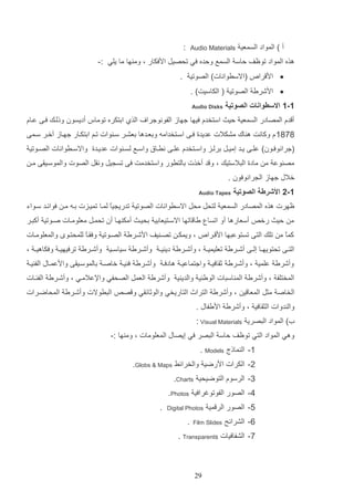 ‫أ ) المواد السمعي‬

‫:‬

‫‪Audio Materials‬‬

‫هذه المواد توظف لاس السمع ولده في تحصيت ادفكار و وم ها ما يلي :-‬
‫‪ ‬اد را‬

‫(االسروانات) الصوتي .‬

‫‪ ‬ادشري الصوتي ( الكاسيت) .‬
‫1-1 االسطوانات الصوتية‬

‫‪Audio Disks‬‬

‫أ دا المصادر السمعي ليا استخدا فيها جهاز الفونوجرا‬

‫الذإ ادتكره توماس أديسون وللاك فاا عااا‬

‫9991 ا وكانت ه اك مشكالت عديدة فاا اساتخدامه ودعادها دعشار سا وات تام ادتكاار جهااز آخار ساما‬
‫(جرانوفااون) علااا يااد إمياات درلااز واسااتخدا علاا نراااق واسااع لسا وات عدياادة واالسااروانات الصااوتي‬
‫مص وع م مادة التالستيك و و د أخذت دالترور واستخدمت فا تس يت ونات الصوت والموساياا ما‬
‫خالب جهاز ال رانوفون .‬
‫1-2 األشرطة الصوتية‬

‫‪Audio Tapes‬‬

‫ظهرت هذه المصادر السمعي لتحت محت االسروانات الصوتي تدري ياع لماا تميازت داه ما فوائاد ساواء‬
‫م ليا رخ‬

‫أسعارها أو اتسا يا اتها االساتيعادي دحياا أمك هاا أن تحمات معلوماات صاوتي أكتار‬
‫و ويمكا تصا يف ادشاري الصاوتي وفااا للمحتاو والمعلوماات‬
‫ع‬

‫كما م تلك التا تستوعتها اد ارا‬
‫ع‬

‫التااا تحتويهااا إلااا أشااري تعليمي ا و وأشااري دي ي ا وأشااري سياسااي وأشااري ترفيهي ا وفكاهي ا و‬
‫وأشري علمي و وأشاري ثاافيا واجتماعيا هادفا وأشاري ف يا خاصا دالموساياا وادعمااب الف يا‬
‫المختلف و وأشري الم استات الوي ي والدي ي وأشري العمت الصحفي واإلعالماي و وأشاري الفئاات‬
‫الخاص مثت المعا ي و وأشري التراث التاريخي والوثائاي و ص‬

‫التروالت وأشاري المحاضارات‬

‫وال دوات الثاافي و وأشري اديفاب .‬
‫أ) المواد التصري ‪: Visual Materials‬‬
‫وهي المواد التي توظف لاس التصر في إيصاب المعلومات و وم ها :-‬
‫1- ال مالل ‪. Models‬‬
‫2- الكرات ادرضي والخرائا ‪.Globs & Maps‬‬
‫3- الرسوا التوضيحي ‪.Charts‬‬
‫5- الصور الفوتوغرافي ‪.Photos‬‬
‫4- الصور الر مي‬
‫1- الشرائح‬

‫‪Digital Photos‬‬

‫‪Film Slides‬‬

‫.‬

‫9- الشفافيات ‪. Transparents‬‬

‫92‬

‫.‬

 