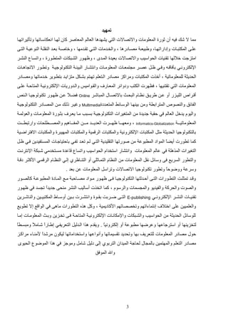 ‫تمهيد‬
‫مما ال شك فيه أن ثورة المعلومات واالتصاالت التي يشهدها العالم المعاصر كان لهاا انعكاسااتها وتثثيراتهاا‬
‫علااا المكتتااات وإداراتهاااو ويتيعا مصااادرها و والخاادمات التااي تااادمها و وخاصا دعااد ال الا ال وعيا التااا‬
‫امتزجت خاللها تا يات الحواسيب واالتصاالت دعيدة الماد و وظهاور الشاتكات المتراورة و واتساا ال شار‬
‫اإللكترونااي دافا ااه وفااي ظاات عصاار م تمعاات المعلومااات وانتشااار التيئا التك ولوجيا وتراور االت اهااات‬
‫الحديث للمعلوماتي و أخذت المكتتات ومراكز مصادر الاتعلم تهاتم دشاكت متزاياد دتراوير خادماتها ومصاادر‬
‫المعلومات التي تات يها و فظهرت الكتب ودوائر المعاار‬
‫أ ارا‬

‫والااواميو والادوريات اإللكترونيا المتالا علاا‬

‫اللياازر أو عا يرياق نظاااا التحاا داالتصاااب المتاشار ‪ Online‬فضا ع عا ظهاور تك ولوجيااا الا‬
‫ال‬

‫الفائق وال صو‬

‫المترادر وم دي هاا الوساائا المتعاددة‪ Multimedia‬وغيار للاك ما المصاادر التك ولوجيا‬

‫واليوا يدخت العالم في لات جديدة م المتغيرات التك ولوجيا دساتب ماا يعار‬
‫المعلوماتياا ا‬

‫‪Informatics-Globalization‬‬

‫دثاورة المعلوماات والعولما‬

‫و ومعهااااا ظهاااارت العديااااد ماا ا المفاااااهيم والمصاااارلحات وارتتراااات‬

‫دالتك ولوجيا الحديث مثت المكتتات اإللكتروني والمكتتات الر مي والمكتتات المهيترة والمكتتات االفتراضاي‬
‫كما ترورت أيضع المواد المرتوع م صورتها التاليدي التاي لام تعاد تفاي دالتياجاات المساتفيدي فاي ظات‬
‫ا‬
‫التغيرات المذهل في عالم المعلومات وانتشار استخداا الحواسيب واتسا‬

‫اعدة مساتخدمي شاتك اإلنترنات‬

‫والترور السريع فا وسائت نات المعلومات م ال ظاا التمااثلي أو الت ااظرإ إلاي ال ظااا الر ماي ادكثار د ا‬
‫وسرع ووضولع وترور تك ولوجيا االتصاالت وتراست المعلومات ع دعد .‬
‫ا‬
‫و ااد تمثلاات الترااورات التااا ألاادثتها التك ولوجيااا فااا ظهااور مااواد مصااالت مااع المااادة المرتوعا كالصااور‬
‫والصوت والحرك والفيديو والم سمات والرسوا و كما اتخذت أساليب ال شر م حا جديدع ت سد في ظهاور‬
‫ا‬
‫تا يااات ال شاار اإللكترونااي‬
‫والعلميي علا اختال‬

‫‪E-publishing‬‬

‫التااا ضااردت داااوة وانتشاارت دااي أوساااو المكتتيااي وال اشااري‬

‫إنتماءاتهم وتخصصاتهم ادكاديمي و وكت هذه الترورات ماها في الوا ع إال ترويع‬

‫للوسائت الحديث م الحواسيب والشاتكات واإلمكاناات اإللكترونيا المتالا فاا تخازي وداا المعلوماات إماا‬
‫ا‬
‫لتخزي ها أو استرجاعها وعرضها مرتوع أو إلكترونيع . ويادا هذا الادليت التعريفاي إياارع شاام ع ومتسارع‬
‫ال‬
‫ا‬
‫ا‬
‫لوب مصادر المعلومات للتعريف دها وتحديد تاسيماتها وأنواعها واستخداماتها ليكون مرشدع دم ااء مراكاز‬
‫ا‬
‫مصادر التعلم والمهتمي دالم اب لحاج الميدان التردوإ إلا دليت شامت وموجز في هذا الموضو الحيو‬
‫واهلل الموفق‬

‫3‬

 