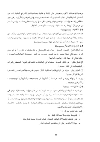 ‫عرضها الو الدة تلو ادخر وتعارض علاا شاشا أو خلفيا ديضااء وتتمياز الشارائح الفيلميا دثنهاا ما‬
‫المصادر المشو والتا ت ذأ المستفيدي لما تتصف ده م وضوح فا العرض وادلوان و وهاا غيار‬
‫مكلف فا إعدادها وإنتاجها و وتعكو الوا ع والرتيع فا نساق وترتياب م رااا م اساب ويمكا الاتحكم‬
‫فا عرض كت شريح وإضاف تعلياات وتوضيحات لها لسب الحاج .‬
‫1-8 الشفافيات‬

‫‪Transparents‬‬

‫هذه المصادر التصري تعتتر م أكثر الوسائت اساتخداما فاي الم ااالت التعليميا والتادريب وتتاثلف ما‬
‫ع‬
‫ولدات ر يا م التالستيك الشفا‬

‫و توضع عليها المعلومات مكتودا أو مصاورة و وتعارض دواسار‬

‫أجهزة العرض فوق الرأسي دثنواعها مثت جهاز‬
‫1-9 المصغرات الفيلمية‬

‫‪. Over Head Projector‬‬

‫‪Microforms‬‬

‫ألد أشكاب ال سخ والتصوير المصغر و سواء علا فيلم مسرح أو فيلم ملفو‬

‫أو علا ورق أو غيره م‬

‫المواد و وهي ناتج عملي تصوير ددرج تصغير معي و وهذه الصور يصعب راءتها دالعي الم ردة و‬
‫ولذلك تحتال إلا جهاز ارئ لها وم أنواعها‬
‫1) الميكروفيلم : وهو ادكثار شايوعا واساتخداما فاي المكتتاات و خاصا فاي تحويات الصاحف وال رائاد‬
‫ع‬
‫ع‬
‫والمخرويات إلي أشكاب مصغرة .‬
‫2) الميكروفيش : عتارة ع شرائح فيلمي مستريل الشكت تحتوإ علاا صافوفع ما الصاور المصاغرة‬
‫ا‬
‫المرئي أفاياع أو عموديع .‬
‫ا‬
‫ويوجاااد أناااوا أخااار مااا المصاااغرات مثااات الميكروكاااارد ‪ Microcard‬و والميكروأودياااك‪ Microapeq‬و‬
‫وادلترافيش ‪. Altrafish‬‬
‫1-11 التيليتكست‬

‫‪Teletext‬‬

‫م المواد التعليمي المرئي ادتكرته هيئ اإللاع التريراني فاا عااا 5941 وهاذه التا يا تتاوافر فاا‬
‫محرات اإللاع والتلفزة والمكتتاات المتراورة وترتكاز علاا إرسااب دياناات نصاي داساتخداا الموجاات‬
‫الالسلكي إما محليع أو عالميع وهذه المعلومات تتثها هيئات اإللاع والتلفزة للمشتركي فا هذه الخدم أو‬
‫ا‬
‫ا‬
‫لما لااديهم إمكانااات اسااتاتالها وتتضاام معلومااات فااا م اااالت السياسا والرياضا والراااو واال تصاااد‬
‫واالجتماعيات والم وعات والتعليم .‬
‫وتتميز هذه الخدم دما يلا :-‬
‫‪ ‬تادا معلومات لديث ومواكت للترورات .‬
‫‪ ‬توفر تكاليف االتصاالت الهاتفي المحلي والدولي لمعرف ألدث المعلومات .‬
‫‪ ‬سهل االستخداا ويمك أن يستخدمها المستفيد العاد .‬

‫13‬

 