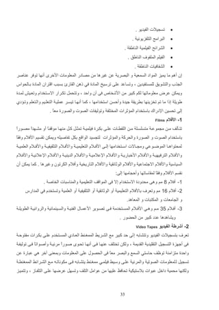 ‫‪‬‬

‫تس يالت الفيديو .‬

‫‪‬‬

‫الترامج التلفزيوني .‬

‫‪‬‬

‫الشرائح الفيلمي ال ايا .‬

‫‪‬‬

‫الفيلم الملفو‬

‫‪‬‬

‫الشفافيات ال ايا .‬

‫ال ايق .‬

‫إن أهم ما يميز المواد السمعي و التصري ع غيرها م مصادر المعلومات ادخر أنها توفر ع اصر‬
‫ال ذ أ والتشويق للمستفيدي و وتساعد علا ترسيخ المادة في له الاارئ دستب ا تران المادة داالحواس‬
‫ويمك عرض معلوماتها لكم كتير م ادشخا‬

‫فا آن والد و وتتحمت تكارار االساتخداا وتعايش لمادة‬

‫يويل إلا ما تم تخزي ها درريا جيدة وألس استخدامها و كما أنهاا تيسار عمليا التعلايم والاتعلم وتا دإ‬
‫إلا تحسي اإلدراك داستخداا الم ثرات المختلف وتوليفات الصوت والصورة معع .‬
‫ا‬
‫1- األفالم‬

‫‪Films‬‬

‫ا‬
‫تتااثلف ما م موعا متسلساال ما اللارااات علااا دكاارة فيلميا تمثاات كاات م هااا مو فااع أو مشااهدع مصااورع‬
‫ا‬
‫ا‬
‫داستخداا الصوت و الصورة والحرك والم ثرات لت سيد الوا ع دكت تفاصيله ويمك تاسيم ادفالا وفاع‬
‫لمحتواهااا الموضااوعي وم اااالت اسااتخدامها إلااا ادفااالا التعليمي ا وادفااالا التثايفي ا وادفااالا العلمي ا‬
‫وادفااالا الترفيهي ا وادفااالا ادختاري ا وادفااالا اإلعالمي ا وادفااالا الدي ي ا وادفااالا اإلعالني ا وادفااالا‬
‫السياسي وادفالا االجتماعي وادفالا الوثائاي وادفالا التاريخي وأفالا الكرتون وغيرها . كما يمك أن‬
‫ناسم ادفالا وفااع لمااساتها وأل امها إلا:‬
‫1- أفالا 9 مم وها محدودة االستخداا إال فا الموا ف التعليمي والم استات الخاص .‬
‫2- أفالا 11 مم وتعر‬

‫دادفالا التعليمي أو الوثائاي أو التثايفي أو العلمي وتستخدا في المدارس‬

‫و ال امعات و المكتتات و المعاهد.‬
‫3- أفااالا 43 ماام وهااي ادفااالا المسااتخدم فااا تصااوير ادعماااب الف ي ا والسااي مائي والروائي ا الرويل ا‬
‫ويشاهدها عدد كتير م الحضور .‬
‫2- أشرطة الفيديو‬
‫تعر‬

‫‪Video Tapes‬‬

‫دتس يالت الفيديو وتتشاده إ لا لد كتير مع الشاريا الممغا ا العاادإ المساتخدا علاا دكارات مفتولا‬

‫فا أجهزة التس يت التاليدي الاديم و ولك تختلف ع هاا فاا أنهاا تحاو صاورا مرئيا وأصاواتا فاا توليفا‬
‫ع‬
‫ع‬
‫والدة متزام توظف لاستي السمع والتصر معع فا الحصوب علا المعلومات ودمع ا آخر هي عتارة ع‬
‫ا‬
‫تس يت ل لمعلومات الصوتي والمرئي علاا وسايا فيلماي ممغا ا يتشااده فاا مكوناتاه ماع الشارائا الممغ را‬
‫ولك ها محمي داخت عتوات دالستيكي تحافظ عليها م عوامت التلف وتسهت عرضها علاا التلفااز و وتتمياز‬

‫33‬

 