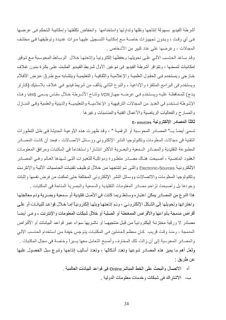 ‫أشري الفيديو دسهول إنتاجها ونالها وتداولها واستخدامها وانخفاض تكلفتهاا وإمكانيا الاتحكم فاا عرضاها‬
‫فااا أإ و اات و وداادون ت هياازات خاص ا مااع إمكاني ا التس ا يت عليهااا ماارات عدياادة وتوظيفهااا فااا مختلااف‬
‫الم االت و وعرضها علا عدد كتير م ادشخا‬

‫.‬

‫و ااد ساااعد الحاسااب اةلااي علااا تحويلهااا ولفظهااا إلكترونياع وإتالتهااا خااالب الوسااائا المحوساات مااع تااوفير‬
‫ا‬
‫إمكانيات ل سخ ها و وتتوافر أشري الفيديو فا ناوعي ادوب شاريا الفياديو المثتات علاا دكارة دادون غاال‬
‫خااارجي ويسااتخدا فااي الحاااوب العلمي ا واإلعالمي ا والثاافي ا والتعليمي ا ويتشاااده مااع ياارق عاارض ادفااالا‬
‫ويستخدا فا الترامج المتلفزة واإللاعي و وال و الثاني يتثلف م شريا فيديو فاي غاال‬
‫ياادل) للمحافظ ا عليااه ويسااتخدا فااا عرضااه‬

‫جهاااز‪VCR‬‬

‫دالساتيك (كاارتر‬

‫وتتاااح ادشااري خااالب مااااس يسااما ‪ VHS‬وهااذه‬

‫ادشري تستخدا فا العديد م الم االت الترفيهي و اإلعالميــ والتعليميــ والدي ي والعلمي وفاا الم اازب‬
‫والمسارح والفعاليات الرياضي وادعماب الف ي والم استات وغيرها .‬
‫ثالثً المصادر اإللكترونية‬
‫ا‬

‫‪E- sources‬‬

‫تسما أيضع دـاـ" المصاادر المحوسات أو الر ميا " و و اد ظهارت هاذه ادوعيا الحديثا فاا ظات التراورات‬
‫ا‬
‫التا ي فا م االت المعلومات وتك ولوجيا ال شر اإللكتروني ووساائت االتصااالت و فتعاد أن كانات المصاادر‬
‫المرتوع التاليدي والمصادر السمعي والتصري ادكثر انتشارع واستخدامع فا المكتتات ومرافق المعلوماات‬
‫ا‬
‫ا‬
‫العاااود الماضااي و أصااتحت ه اااك مصااادر مترااورة ومواكت ا للتغياارات التااا شااهدها العااالم وهااي المصااادر‬
‫اإللكترونيا‬

‫‪Electronic-Sources‬‬

‫والتااا تاام إنتاجهااا ما خااالب توظيااف تا يااات الحاسااتات اةليا واإلنترناات‬

‫وتك ولوجيا المعلومات واالتصاالت ووسائت ال شر اإللكتروني المختلف لتا تمك ت م فرض نفسها وإثتات‬
‫وجودها دت وأصتحت تزالم مصادر المعلومات التاليدي والسمعي والتصري المتال فا المكتتات .‬
‫ه ا النوا من المصادر يمكن اعتباره وسائط ربما كانت فى األصل تقليدية أو سرمعية وبصررية وترم معالجتهرا‬
‫واختزانها وتحويلها إلى الشركل اإللكترونري ، وترم إتاحتهرا وبثهرا إلكترونيرا إمرا خرالل قواعرد للبيانرات أو علرى‬
‫خ‬
‫ا‬
‫أقراص مدمجة بعنواعها واألقراص الممينطة أو الصلبة أو خالل شبكات المعلومات واإلنترنت ، وهاي أيضاع‬
‫مصادر ال ور ي مختزنا إليكترون ياا ما‬
‫ع‬
‫المدم‬

‫تات م ت يهاـا أو ناشاريها ساواء عتار واعاد التياناات أو اد ارا‬

‫و وم اذ و ات رياب كاان معظام العااملي فاا المكتتاات يتاوجو خيفا ما اساتخداا الحاساب اةلاي‬

‫والمصادر المحوست إلا أن زالت تلك المخاو‬

‫وأصتح التعامت معها يسيرع وخاص فا م اب المكتتات .‬
‫ا‬

‫ولعت أهم ما يميز هذه المصادر ت وعها وتعدد أشكالها و وتعدد أساليب إنتاجها وت و ستت الحصوب عليها‬
‫ع يريق :‬
‫أ-‬

‫االتصاب والتحا علا الخا المتاشر‪ Online‬فا واعد التيانات العالمي .‬

‫أ- االشتراك فا شتكات وخدمات معلومات الدولي .‬

‫43‬

 
