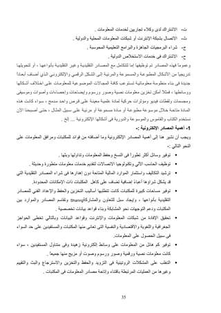 ‫ت- االشتراك لد وكالء ت اريي لخدمات المعلومات .‬
‫ث- االتصاب دشتك اإلنترنت أو شتكات المعلومات المحلي والدولي .‬
‫ل- شراء الترم يات ال اهزة والترامج التعليمي المحوست .‬
‫الدولي .‬

‫ح- االشتراك فا خدمات االستخال‬

‫وعمومع فهذه المصادر تم توظيفها إما لتتكامت مع المصاادر التاليديا وغيار التاليديا دثنواعهاا و أو لتحويلهاا‬
‫ا‬
‫تدري يا م ادشكاب المرتوعا والمساموع والمرئيا إلاا الشاكت الر ماي واإللكتروناي الاذإ أضاا‬
‫ع‬

‫أدعاادا‬
‫ع‬

‫جديدة فا د اء م ظوما معلوماتيا تساتوعب كافا الم ااالت الموضاوعي للمعلوماات علاا اخاتال‬

‫أشاكالها‬

‫ووسائرها و فمث ع أمك تخزي معلومات نصي وصور ورسوا وإيضالات وإلصاءات وأصوات وموسياا‬
‫ال‬
‫وم سمات ولارات فيديو وم ثرات لركي لمادة علميا معي ا علاا ار‬

‫والاد مادمج و ساواء كانات هاذه‬

‫الماادة متالا خاالب موساوع مرتوعا أو ماادة مساموع أو مرئيا علاا ساتيت المثااب و لتاا أصااتح ا اةن‬
‫نستخدا الكتاأ والااموس والموسوع والدوري فا أشكالها اإللكتروني ... إلخ .‬
‫1- أهمية المصادر اإللكترونية :-‬
‫وي ب أن نشير ه ا إلا أهمي المصادر اإللكتروني وما أضافته م فوائد للمكتتات ومرافق المعلومات علا‬
‫ال حو التالي :-‬
‫‪ ‬توفير وسائت أكثر ترورع فا ال سخ ولفظ المعلومات وتداولها ودثها .‬
‫ا‬
‫‪ ‬توظيف الحاسب اةلي وتك ولوجيا االتصاالت لتاديم خدمات معلومات مترورة ولديث .‬
‫‪ ‬ترشيد التكاليف واستثمار الموارد المالي المتال دون إهدارها فا شراء المصادر التاليدي التي‬
‫د يشكت شرايها أعتا ع إضافي تضا‬
‫ء‬

‫علا كاهت المكتتات لات اإلمكانات المحدودة.‬

‫‪ ‬توفير مسالات كتيرة للمكتتات كانت تترلتها أساليب التخزي والحفظ واإلعداد الف ي للمصادر‬
‫التاليدي دثنواعها و وإي اد ستت للتعاون والمشارك‬

‫‪Sharing‬‬

‫وتااسم المصادر والموارد دي‬

‫المكتتات ودعم التوجهات نحو المشادك ود اء واعد ديانات تخصصي .‬
‫‪ ‬تحايق اإلفادة م‬

‫شتكات المعلومات واإلنترنت و واعد التيانات ودالتالي تخرا الحواجز‬

‫ال غرافي واللغوي واال تصادي وال فسي التا تعانا م ها المكتتات والمستفيدي علا لد السواء‬
‫فا ستيت الحصوب علا المعلومات.‬
‫‪ ‬توفير كم هائت م المعلومات علا وسائا إلكتروني زهيدة وفا مت اوب المستفيدي و سواء‬
‫كانت معلومات نصي ور مي وصور ورسوا وصوت أو مزيج م ها جميعع .‬
‫ا‬
‫‪ ‬التغلب علا المشكالت الروتي ي فا التزويد والحفظ والتخزي واالسترجا‬
‫وغيرها م العمليات المرتتر دا ت اء وإتال مصادر المعلومات فا المكتتات .‬

‫53‬

‫والتا والتاييم‬

 